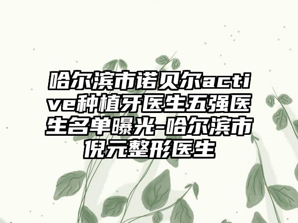 哈尔滨市诺贝尔active种植牙医生五强医生名单曝光-哈尔滨市倪元整形医生