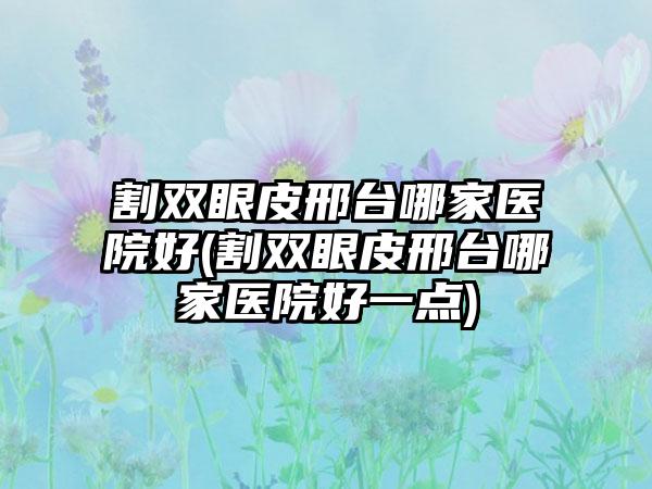 割双眼皮邢台哪家医院好(割双眼皮邢台哪家医院好一点)