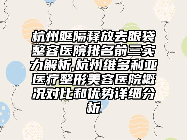 杭州眶隔释放去眼袋整容医院排名前三实力解析,杭州维多利亚医疗整形美容医院概况对比和优势详细分析