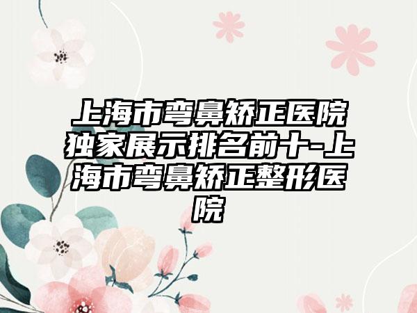 上海市弯鼻矫正医院特殊展示排名前十-上海市弯鼻矫正整形医院