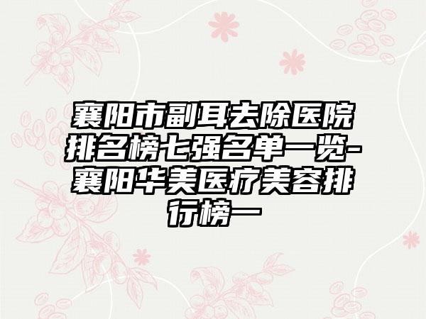 襄阳市副耳去除医院排名榜七强名单一览-襄阳华美医疗美容排行榜一