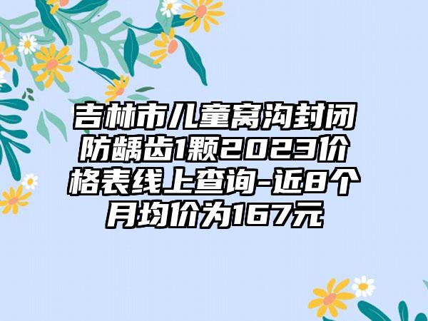 吉林市儿童窝沟封闭防龋齿1颗2023价格表线上查询-近8个月均价为167元