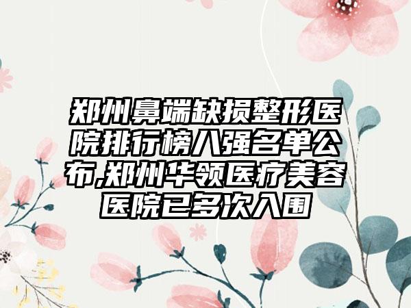 郑州鼻端缺损整形医院排行榜八强名单公布,郑州华领医疗美容医院已多次入围