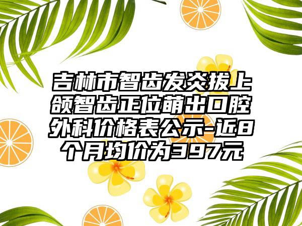 吉林市智齿发炎拔上颌智齿正位萌出口腔外科价格表公示-近8个月均价为397元