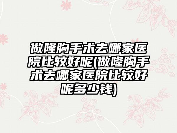 做隆胸手术去哪家医院比较好呢(做隆胸手术去哪家医院比较好呢多少钱)