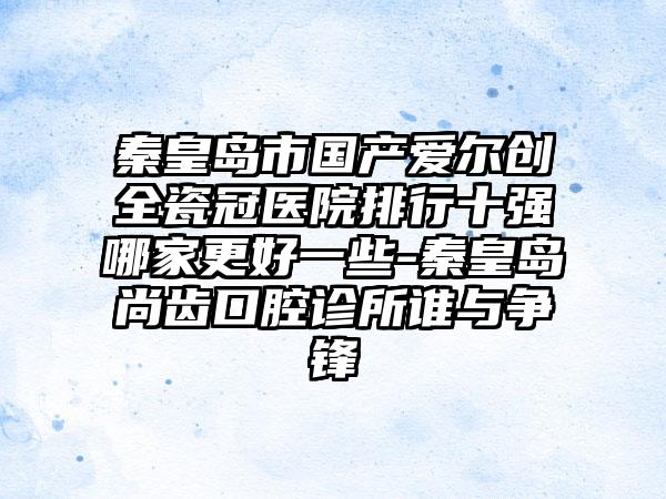 秦皇岛市国产爱尔创全瓷冠医院排行十强哪家更好一些-秦皇岛尚齿口腔诊所谁与争锋