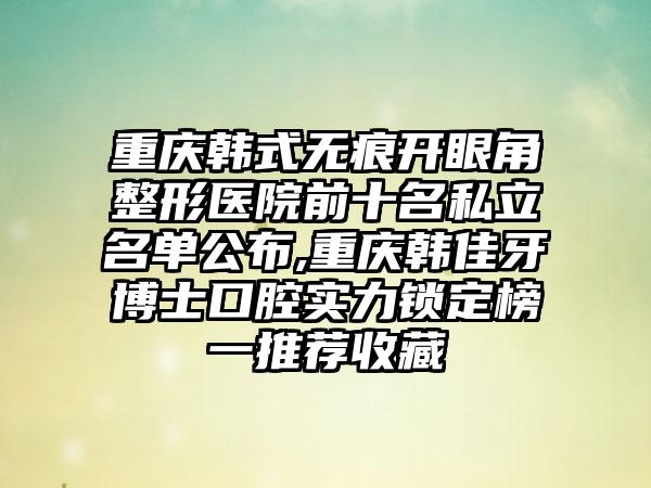 重庆韩式无痕开眼角整形医院前十名私立名单公布,重庆韩佳牙博士口腔实力锁定榜一推荐收藏