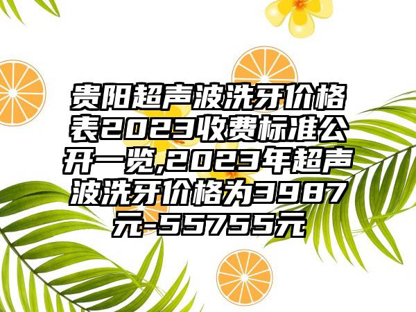 贵阳超声波洗牙价格表2023收费标准公开一览,2023年超声波洗牙价格为3987元-55755元