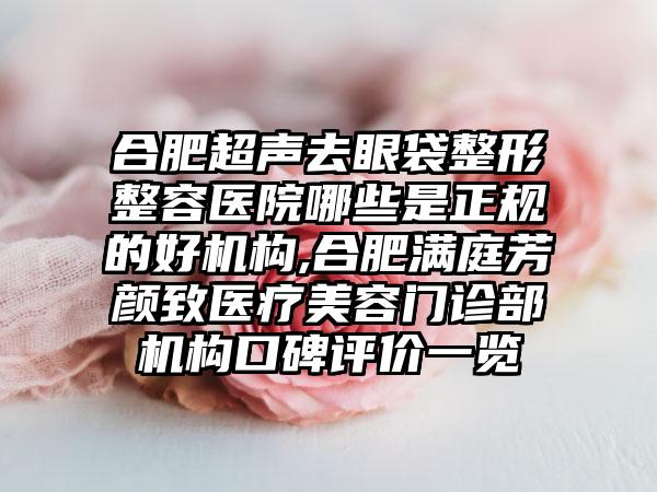 合肥超声去眼袋整形整容医院哪些是正规的好机构,合肥满庭芳颜致医疗美容门诊部机构口碑评价一览