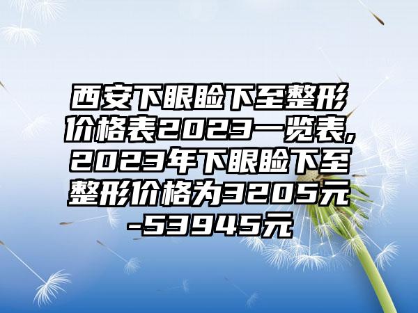 西安下眼睑下至整形价格表2023一览表,2023年下眼睑下至整形价格为3205元-53945元