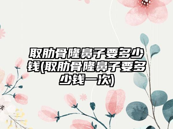 取肋骨隆鼻子要多少钱(取肋骨隆鼻子要多少钱一次)