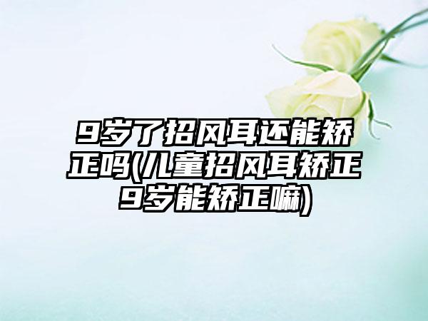 9岁了招风耳还能矫正吗(儿童招风耳矫正9岁能矫正嘛)