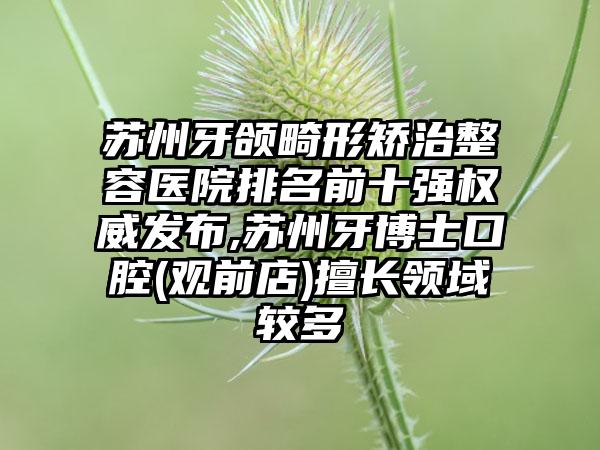 苏州牙颌畸形矫治整容医院排名前十强权威发布,苏州牙博士口腔(观前店)擅长领域较多