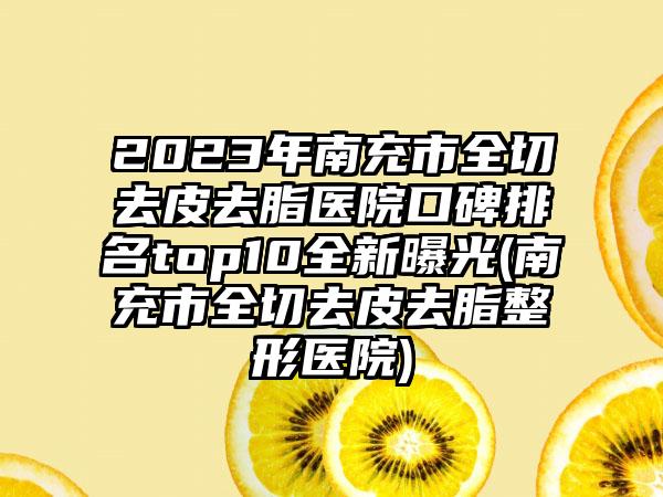 2023年南充市全切去皮去脂医院口碑排名top10全新曝光(南充市全切去皮去脂整形医院)