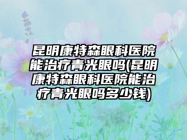 昆明康特森眼科医院能治疗青光眼吗(昆明康特森眼科医院能治疗青光眼吗多少钱)