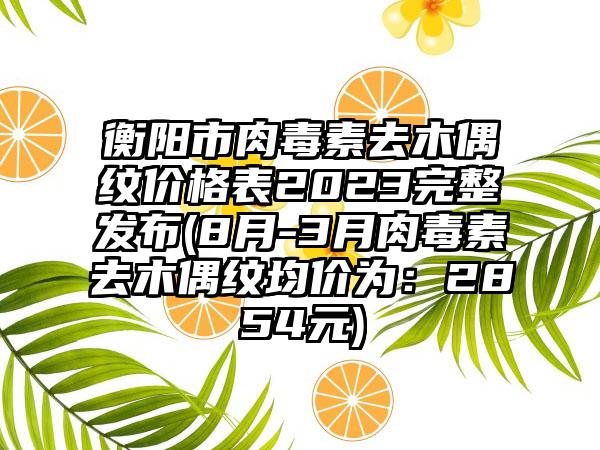 衡阳市肉毒素去木偶纹价格表2023完整发布(8月-3月肉毒素去木偶纹均价为：2854元)