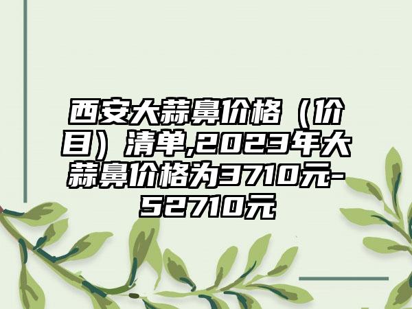 西安大蒜鼻价格（价目）清单,2023年大蒜鼻价格为3710元-52710元