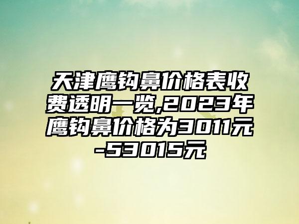 天津鹰钩鼻价格表收费透明一览,2023年鹰钩鼻价格为3011元-53015元