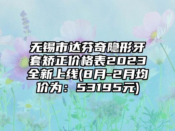 无锡市达芬奇隐形牙套矫正价格表2023全新上线(8月-2月均价为：53195元)