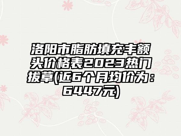 洛阳市脂肪填充丰额头价格表2023热门拔草(近6个月均价为：6447元)