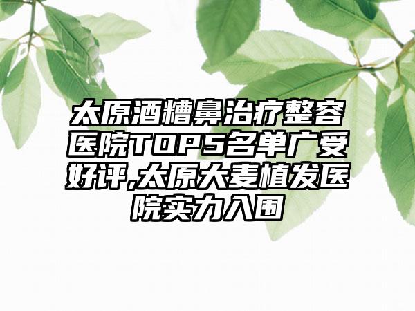 太原酒糟鼻治疗整容医院TOP5名单广受好评,太原大麦植发医院实力入围