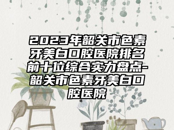 2023年韶关市色素牙美白口腔医院排名前十位综合实力盘点-韶关市色素牙美白口腔医院