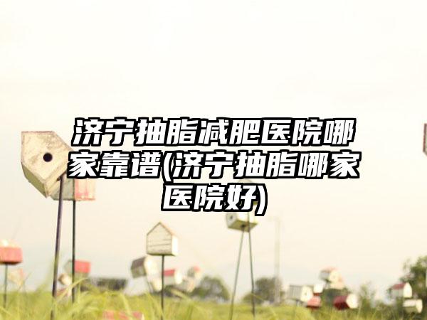 济宁抽脂减肥医院哪家靠谱(济宁抽脂哪家医院好)