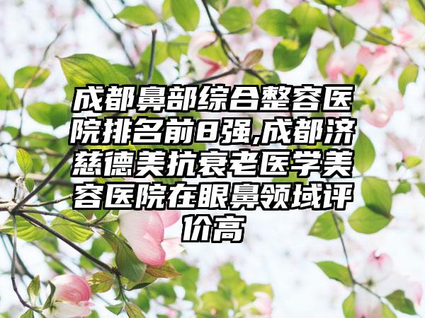 成都鼻部综合整容医院排名前8强,成都济慈德美抗衰老医学美容医院在眼鼻领域评价高