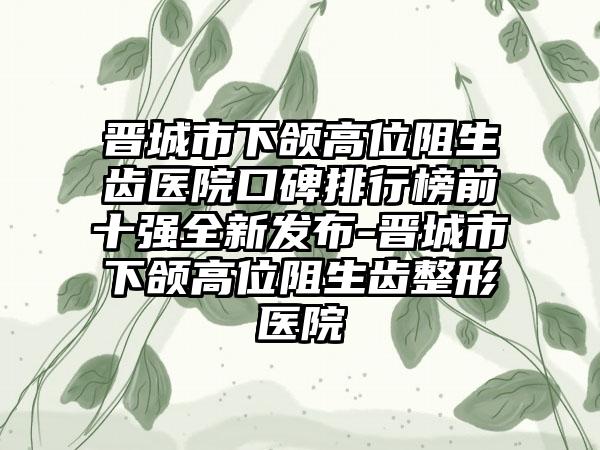 晋城市下颌高位阻生齿医院口碑排行榜前十强全新发布-晋城市下颌高位阻生齿整形医院