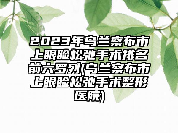 2023年乌兰察布市上眼睑松弛手术排名前六罗列(乌兰察布市上眼睑松弛手术整形医院)