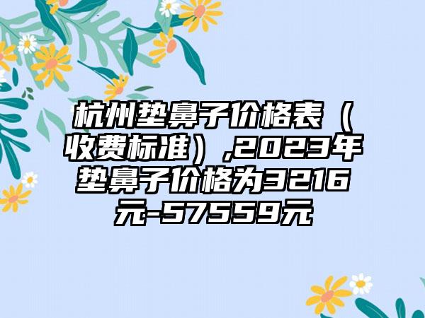 杭州垫鼻子价格表（收费标准）,2023年垫鼻子价格为3216元-57559元