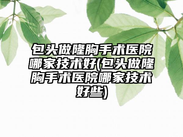 包头做隆胸手术医院哪家技术好(包头做隆胸手术医院哪家技术好些)