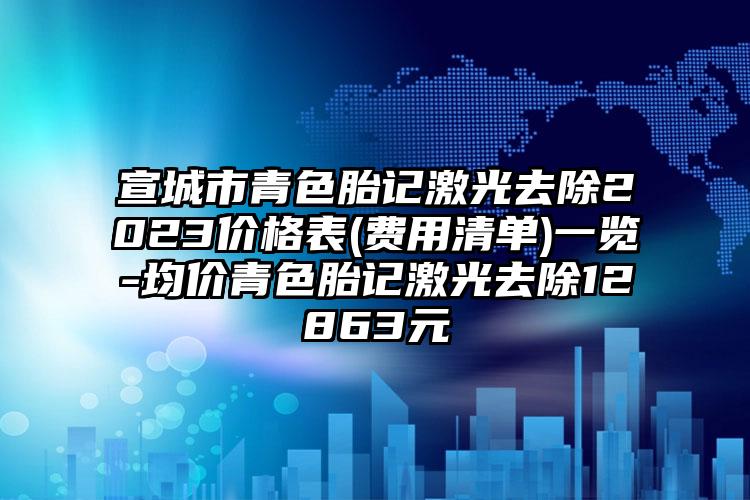 宣城市青色胎记激光去除2023价格表(费用清单)一览-均价青色胎记激光去除12863元