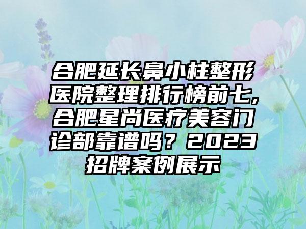 合肥延长鼻小柱整形医院整理排行榜前七,合肥星尚医疗美容门诊部靠谱吗？2023招牌实例展示