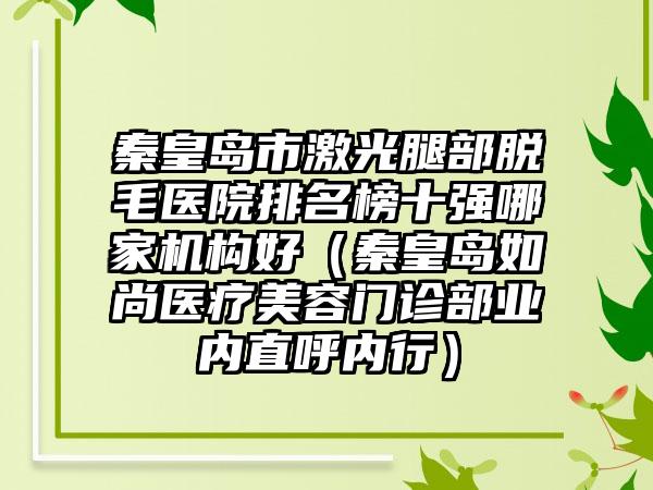 秦皇岛市激光腿部脱毛医院排名榜十强哪家机构好（秦皇岛如尚医疗美容门诊部业内直呼内行）