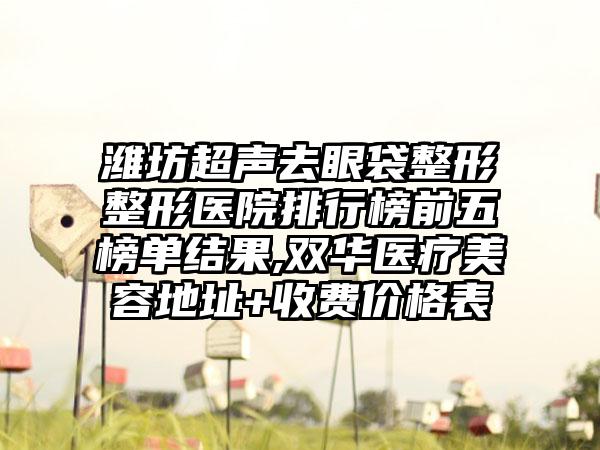 潍坊超声去眼袋整形整形医院排行榜前五榜单结果,双华医疗美容地址+收费价格表