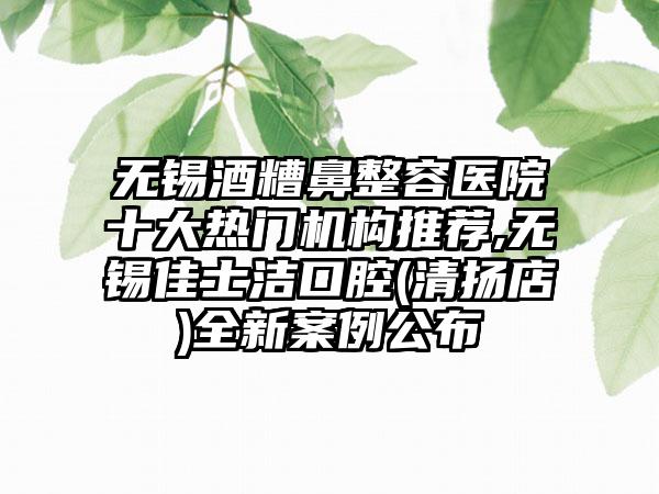 无锡酒糟鼻整容医院十大热门机构推荐,无锡佳士洁口腔(清扬店)全新实例公布