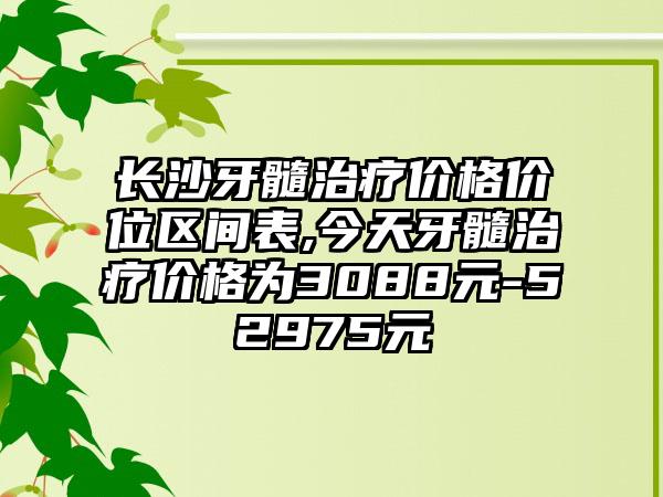 长沙牙髓治疗价格价位区间表,今天牙髓治疗价格为3088元-52975元