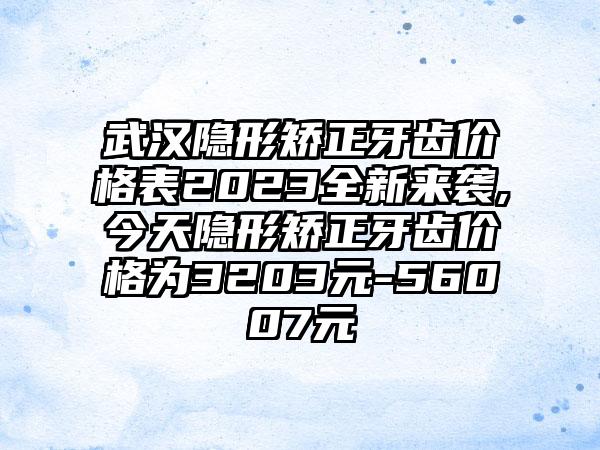 武汉隐形矫正牙齿价格表2023全新来袭,今天隐形矫正牙齿价格为3203元-56007元