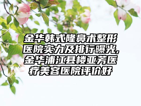 金华韩式隆鼻术整形医院实力及排行曝光,金华浦江县楼亚芳医疗美容医院评价好