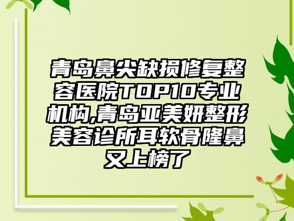 青岛鼻尖缺损修复整容医院TOP10正规机构,青岛亚美妍整形美容诊所耳软骨隆鼻又上榜了