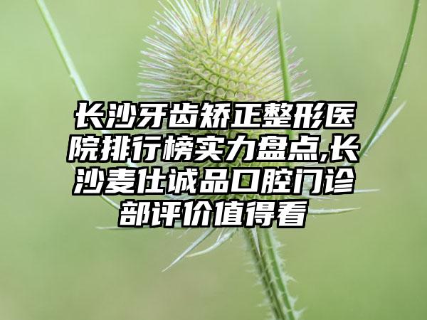 长沙牙齿矫正整形医院排行榜实力盘点,长沙麦仕诚品口腔门诊部评价值得看