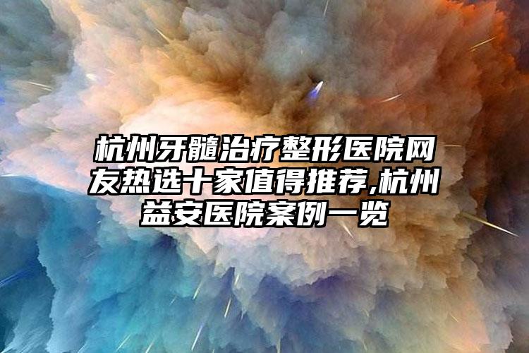 杭州牙髓治疗整形医院网友热选十家值得推荐,杭州益安医院实例一览