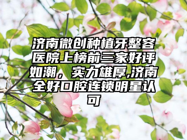 济南微创种植牙整容医院上榜前三家好评如潮，实力雄厚,济南全好口腔连锁明星认可