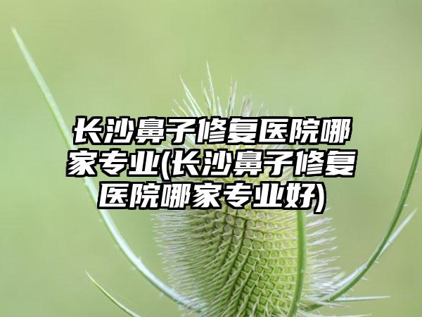 长沙鼻子修复医院哪家正规(长沙鼻子修复医院哪家正规好)