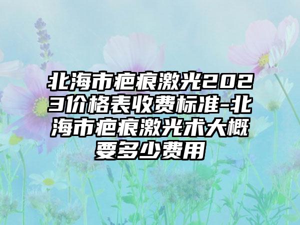 北海市疤痕激光2023价格表收费标准-北海市疤痕激光术大概要多少费用