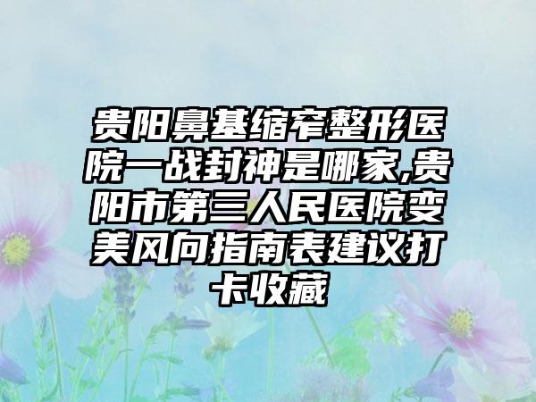 贵阳鼻基缩窄整形医院一战封神是哪家,贵阳市第三人民医院变美风向指南表建议打卡收藏