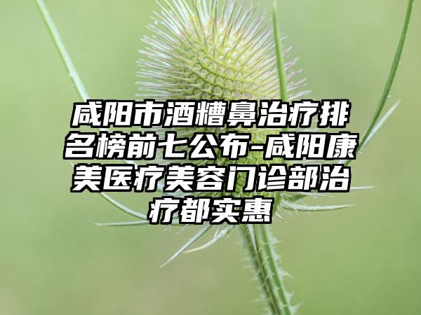 咸阳市酒糟鼻治疗排名榜前七公布-咸阳康美医疗美容门诊部治疗都实惠