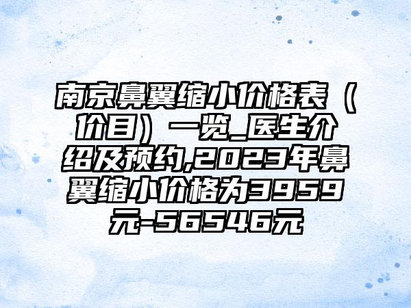 南京鼻翼缩小价格表（价目）一览_医生介绍及预约,2023年鼻翼缩小价格为3959元-56546元