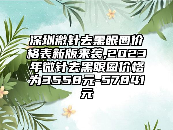 深圳微针去黑眼圈价格表新版来袭,2023年微针去黑眼圈价格为3558元-57841元